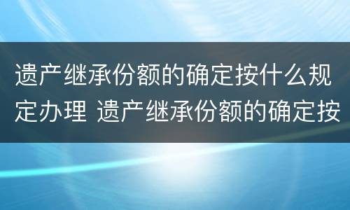 遗产继承份额的确定按什么规定办理 遗产继承份额的确定按什么规定办理手续