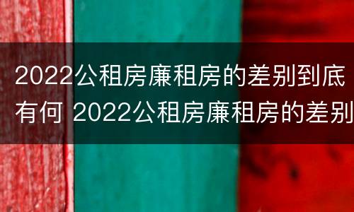 2022公租房廉租房的差别到底有何 2022公租房廉租房的差别到底有何不同