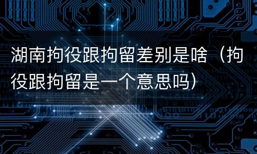 湖南拘役跟拘留差别是啥（拘役跟拘留是一个意思吗）