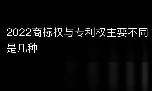 2022商标权与专利权主要不同是几种