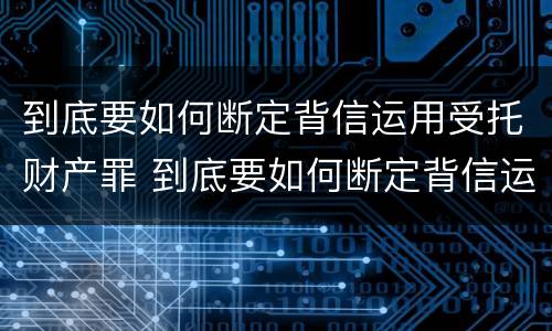 到底要如何断定背信运用受托财产罪 到底要如何断定背信运用受托财产罪行