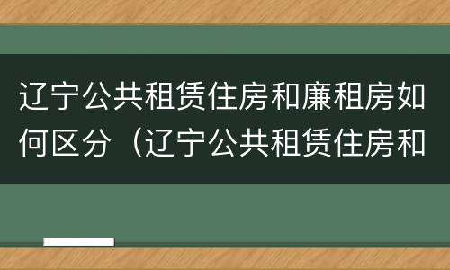 辽宁公共租赁住房和廉租房如何区分（辽宁公共租赁住房和廉租房如何区分呢）