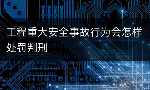 工程重大安全事故行为会怎样处罚判刑