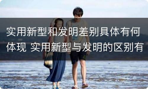 实用新型和发明差别具体有何体现 实用新型与发明的区别有哪些