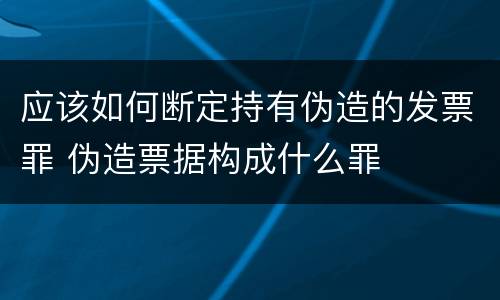 应该如何断定持有伪造的发票罪 伪造票据构成什么罪