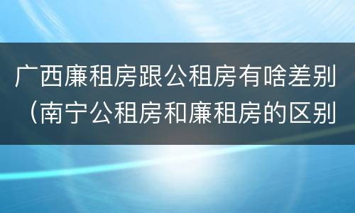 广西廉租房跟公租房有啥差别（南宁公租房和廉租房的区别）