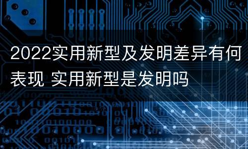 2022实用新型及发明差异有何表现 实用新型是发明吗