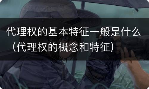 代理权的基本特征一般是什么（代理权的概念和特征）