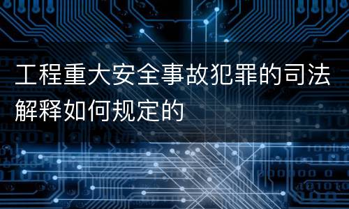 工程重大安全事故犯罪的司法解释如何规定的