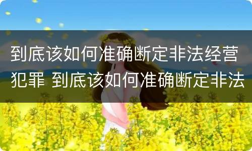 到底该如何准确断定非法经营犯罪 到底该如何准确断定非法经营犯罪罪名