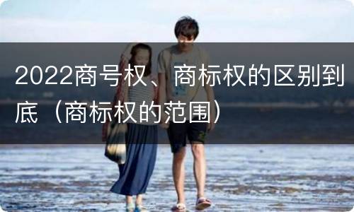 2022商号权、商标权的区别到底（商标权的范围）