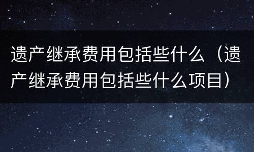 遗产继承费用包括些什么（遗产继承费用包括些什么项目）