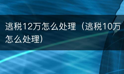 逃税12万怎么处理（逃税10万怎么处理）