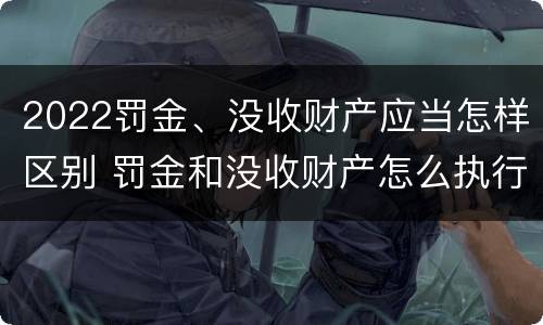 2022罚金、没收财产应当怎样区别 罚金和没收财产怎么执行