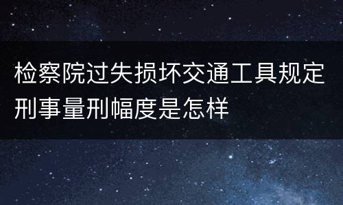 检察院过失损坏交通工具规定刑事量刑幅度是怎样