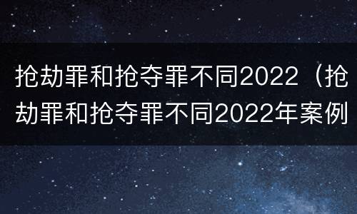 抢劫罪和抢夺罪不同2022（抢劫罪和抢夺罪不同2022年案例）