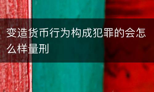 变造货币行为构成犯罪的会怎么样量刑