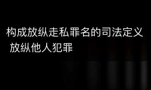 构成放纵走私罪名的司法定义 放纵他人犯罪