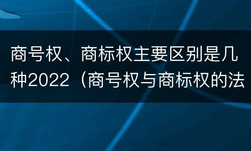 商号权、商标权主要区别是几种2022（商号权与商标权的法律冲突与解决）
