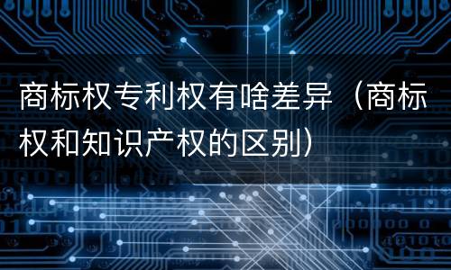 商标权专利权有啥差异（商标权和知识产权的区别）