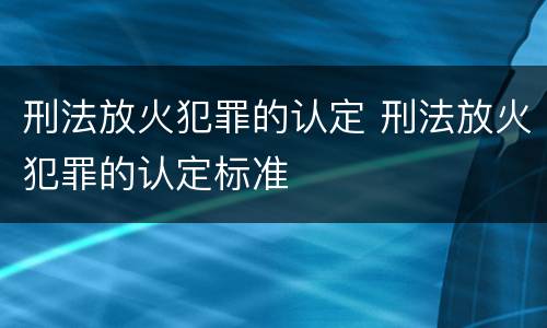 刑法放火犯罪的认定 刑法放火犯罪的认定标准