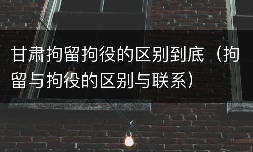 甘肃拘留拘役的区别到底（拘留与拘役的区别与联系）