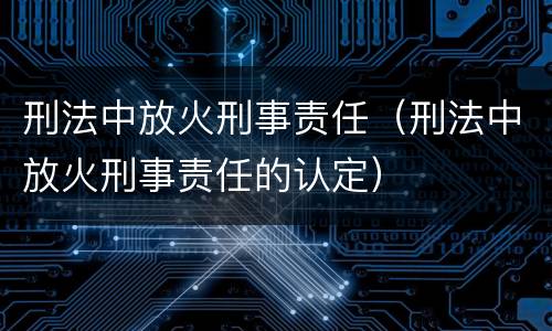 刑法中放火刑事责任（刑法中放火刑事责任的认定）