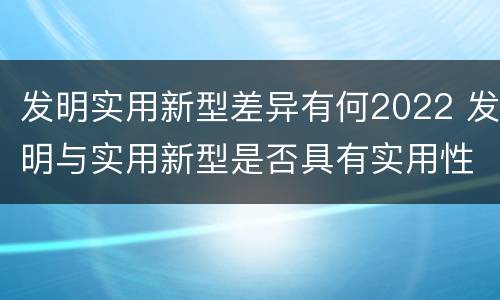 发明实用新型差异有何2022 发明与实用新型是否具有实用性