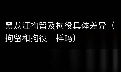 黑龙江拘留及拘役具体差异（拘留和拘役一样吗）