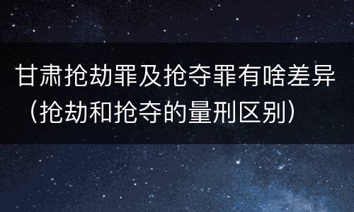 甘肃抢劫罪及抢夺罪有啥差异（抢劫和抢夺的量刑区别）
