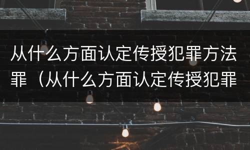 从什么方面认定传授犯罪方法罪（从什么方面认定传授犯罪方法罪名）