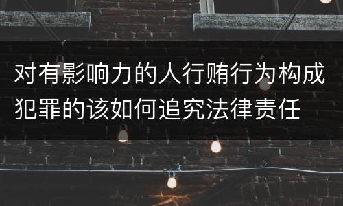 对有影响力的人行贿行为构成犯罪的该如何追究法律责任