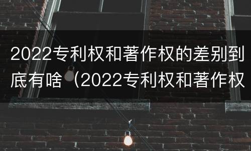 2022专利权和著作权的差别到底有啥（2022专利权和著作权的差别到底有啥不同）