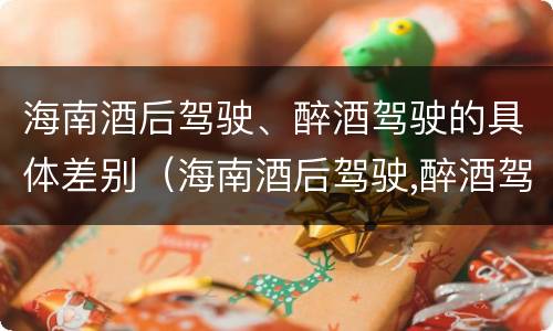 海南酒后驾驶、醉酒驾驶的具体差别（海南酒后驾驶,醉酒驾驶的具体差别在哪里）