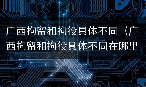 广西拘留和拘役具体不同（广西拘留和拘役具体不同在哪里）