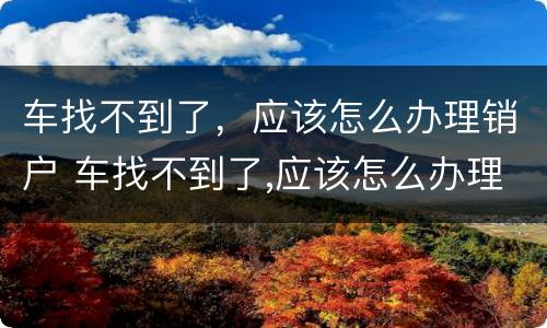 车找不到了，应该怎么办理销户 车找不到了,应该怎么办理销户业务