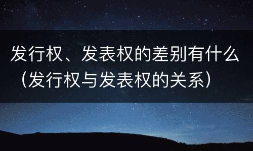 发行权、发表权的差别有什么（发行权与发表权的关系）