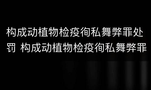 构成动植物检疫徇私舞弊罪处罚 构成动植物检疫徇私舞弊罪处罚决定