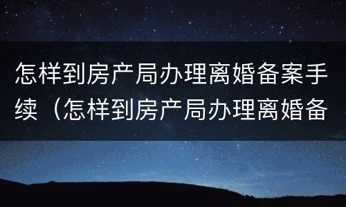 怎样到房产局办理离婚备案手续（怎样到房产局办理离婚备案手续流程）