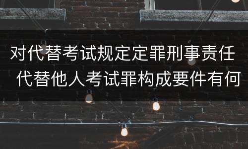 对代替考试规定定罪刑事责任 代替他人考试罪构成要件有何规定