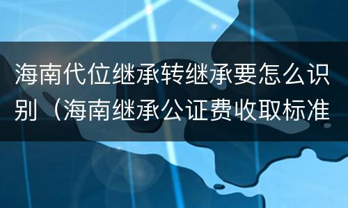海南代位继承转继承要怎么识别（海南继承公证费收取标准）