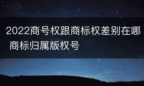 2022商号权跟商标权差别在哪 商标归属版权号