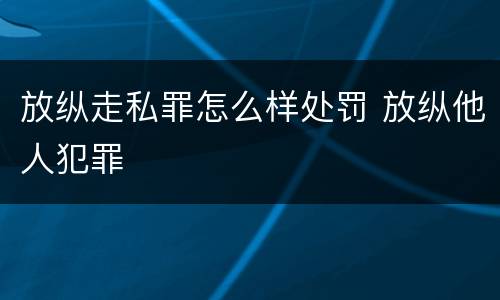 放纵走私罪怎么样处罚 放纵他人犯罪