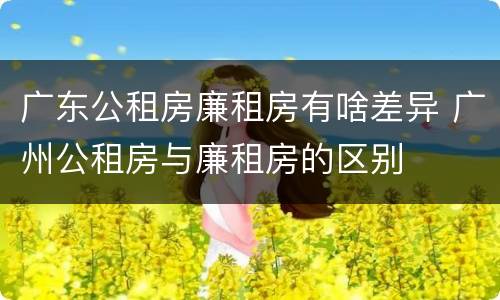 广东公租房廉租房有啥差异 广州公租房与廉租房的区别