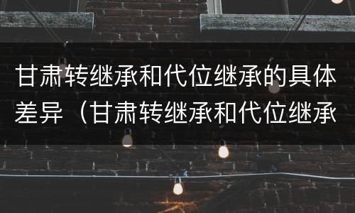 甘肃转继承和代位继承的具体差异（甘肃转继承和代位继承的具体差异在哪）
