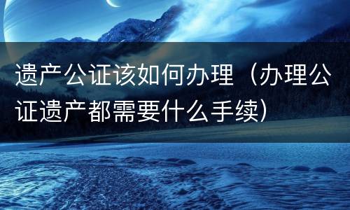 遗产公证该如何办理（办理公证遗产都需要什么手续）