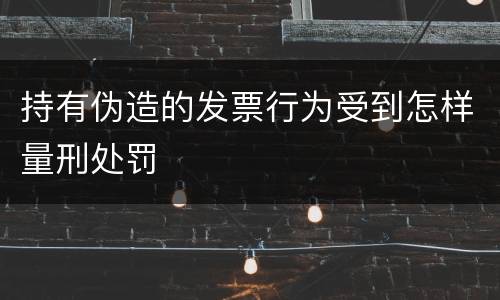 持有伪造的发票行为受到怎样量刑处罚
