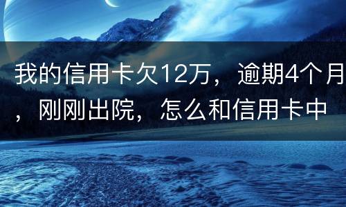 我的信用卡欠12万，逾期4个月，刚刚出院，怎么和信用卡中心解决