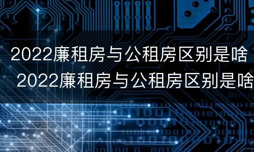 2022廉租房与公租房区别是啥 2022廉租房与公租房区别是啥呢