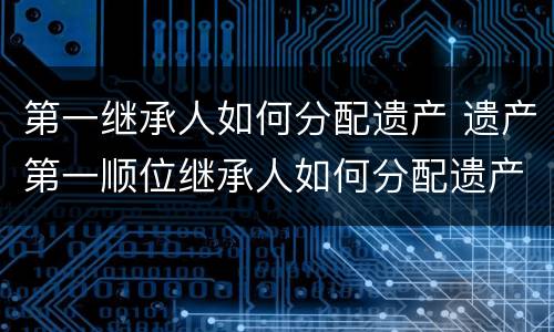 第一继承人如何分配遗产 遗产第一顺位继承人如何分配遗产